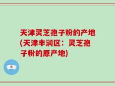 天津灵芝孢子粉的产地(天津丰润区：灵芝孢子粉的原产地)