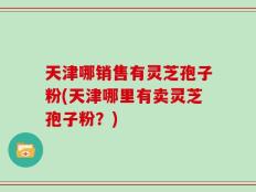 天津哪销售有灵芝孢子粉(天津哪里有卖灵芝孢子粉？)