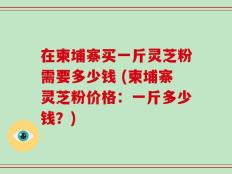 在柬埔寨买一斤灵芝粉需要多少钱 (柬埔寨灵芝粉价格：一斤多少钱？)