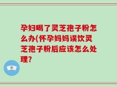 孕妇喝了灵芝孢子粉怎么办(怀孕妈妈误饮灵芝孢子粉后应该怎么处理？