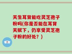天生耳背能吃灵芝孢子粉吗(你是否能在耳背天赋下，仍享受灵芝孢子粉的好处？)
