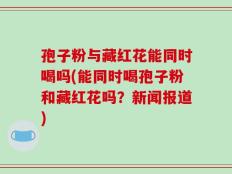 孢子粉与藏红花能同时喝吗(能同时喝孢子粉和藏红花吗？新闻报道)