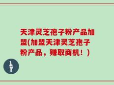 天津灵芝孢子粉产品加盟(加盟天津灵芝孢子粉产品，赚取商机！)