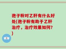 孢子粉对乙肝有什么好处(孢子粉有助于乙肝治疗，治疗效果如何？)