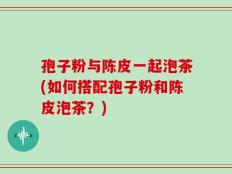 孢子粉与陈皮一起泡茶(如何搭配孢子粉和陈皮泡茶？)