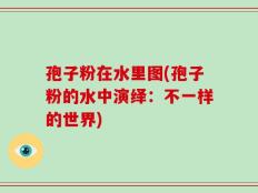 孢子粉在水里图(孢子粉的水中演绎：不一样的世界)