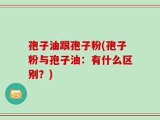 孢子油跟孢子粉(孢子粉与孢子油：有什么区别？)