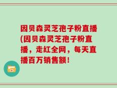 因贝森灵芝孢子粉直播(因贝森灵芝孢子粉直播，走红全网，每天直播百万销售额！