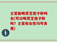 士官能喝灵芝孢子粉吗女(可以喝灵芝孢子粉吗？士官和女性均可食用)