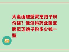 大盘山破壁灵芝孢子粉价格？佳尔科药业菌宝牌灵芝孢子粉多少钱一瓶