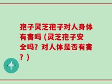 孢子灵芝孢子对人身体有害吗 (灵芝孢子安全吗？对人体是否有害？)