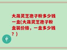 大晟灵芝孢子粉多少钱一盒(大晟灵芝孢子粉盒装价格，一盒多少钱？)