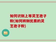 如何识别上等灵芝孢子粉(如何辨别优质的灵芝孢子粉)