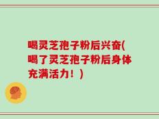喝灵芝孢子粉后兴奋(喝了灵芝孢子粉后身体充满活力！)