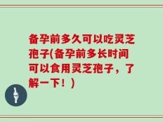 备孕前多久可以吃灵芝孢子(备孕前多长时间可以食用灵芝孢子，了解一下！)