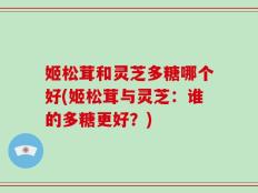 姬松茸和灵芝多糖哪个好(姬松茸与灵芝：谁的多糖更好？)