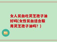 女人贫血吃灵芝孢子油好吗(女性贫血适合服用灵芝孢子油吗？)