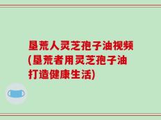 垦荒人灵芝孢子油视频(垦荒者用灵芝孢子油打造健康生活)