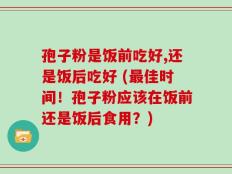 孢子粉是饭前吃好,还是饭后吃好 (最佳时间！孢子粉应该在饭前还是饭后食用？)