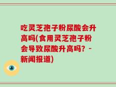 吃灵芝孢子粉尿酸会升高吗(食用灵芝孢子粉会导致尿酸升高吗？-新闻报道)