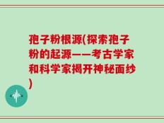 孢子粉根源(探索孢子粉的起源——考古学家和科学家揭开神秘面纱)