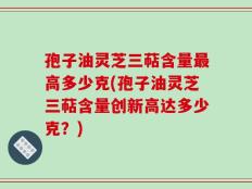 孢子油灵芝三萜含量最高多少克(孢子油灵芝三萜含量创新高达多少克？)