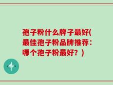 孢子粉什么牌子最好(最佳孢子粉品牌推荐：哪个孢子粉最好？)