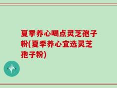 夏季养心喝点灵芝孢子粉(夏季养心宜选灵芝孢子粉)
