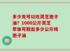 多少克可以吃灵芝孢子油？1000公斤灵芝萃体可取出多少公斤纯孢子油