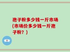 孢子粉多少钱一斤市场(市场价多少钱一斤孢子粉？)