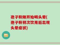 孢子粉刚开始喝头晕(孢子粉初次饮用后出现头晕症状)