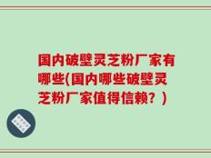 国内破壁灵芝粉厂家有哪些(国内哪些破壁灵芝粉厂家值得信赖？)