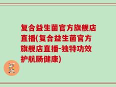 复合益生菌官方旗舰店直播(复合益生菌官方旗舰店直播-独特功效护航肠健康)