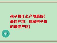 孢子粉什么产地最好(最佳产地：探秘孢子粉的最佳产区)