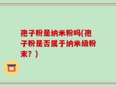 孢子粉是纳米粉吗(孢子粉是否属于纳米级粉末？)