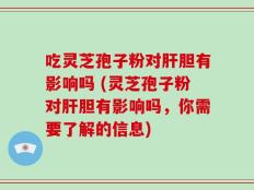 吃灵芝孢子粉对肝胆有影响吗 (灵芝孢子粉对肝胆有影响吗，你需要了解的信息)
