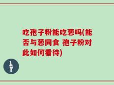 吃孢子粉能吃葱吗(能否与葱同食 孢子粉对此如何看待)