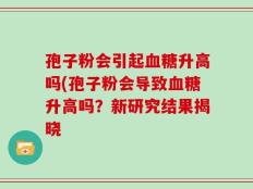 孢子粉会引起血糖升高吗(孢子粉会导致血糖升高吗？新研究结果揭晓