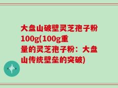 大盘山破壁灵芝孢子粉100g(100g重量的灵芝孢子粉：大盘山传统壁垒的突破)