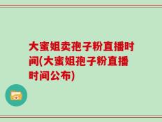 大蜜姐卖孢子粉直播时间(大蜜姐孢子粉直播时间公布)