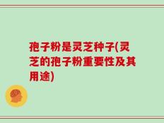 孢子粉是灵芝种子(灵芝的孢子粉重要性及其用途)