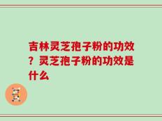 吉林灵芝孢子粉的功效？灵芝孢子粉的功效是什么