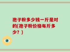 孢子粉多少钱一斤是对的(孢子粉价格每斤多少？)
