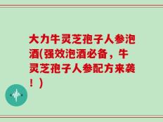 大力牛灵芝孢子人参泡酒(强效泡酒必备，牛灵芝孢子人参配方来袭！)