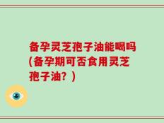 备孕灵芝孢子油能喝吗(备孕期可否食用灵芝孢子油？)
