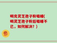 喝完灵芝孢子粉瞌睡(喝灵芝孢子粉后瞌睡不已，如何解决？)