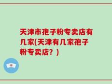 天津市孢子粉专卖店有几家(天津有几家孢子粉专卖店？)