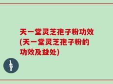 天一堂灵芝孢子粉功效(天一堂灵芝孢子粉的功效及益处)