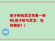 孢子粉和灵芝效果一样吗(孢子粉与灵芝：功效相似？)
