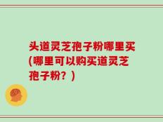 头道灵芝孢子粉哪里买(哪里可以购买道灵芝孢子粉？)